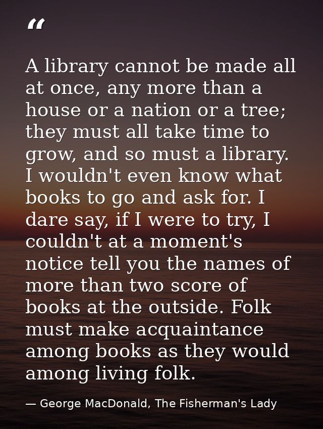 A library cannot be made all at once, any more than a house or a nation or a tree; they must all take time to grow, and  — George MacDonald, The Fisherman's Lady