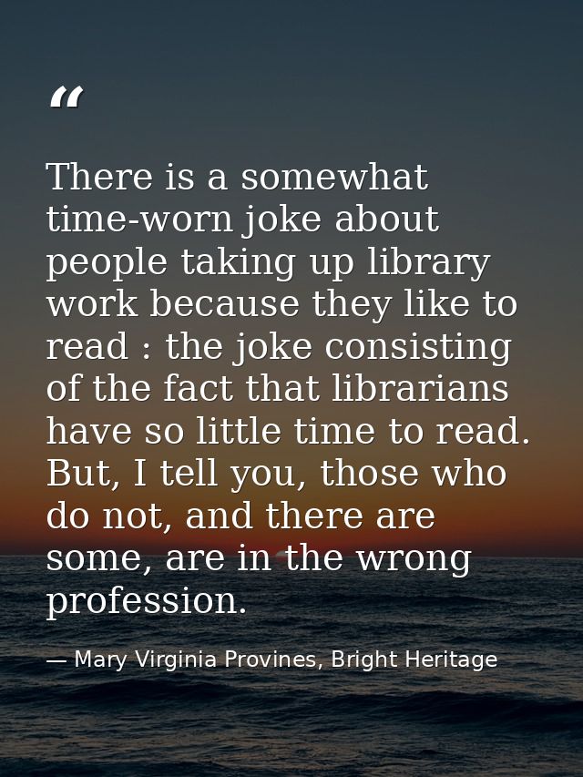 There is a somewhat time-worn joke about people taking up library work because they like to read : the joke consisting o — Mary Virginia Provines, Bright Heritage