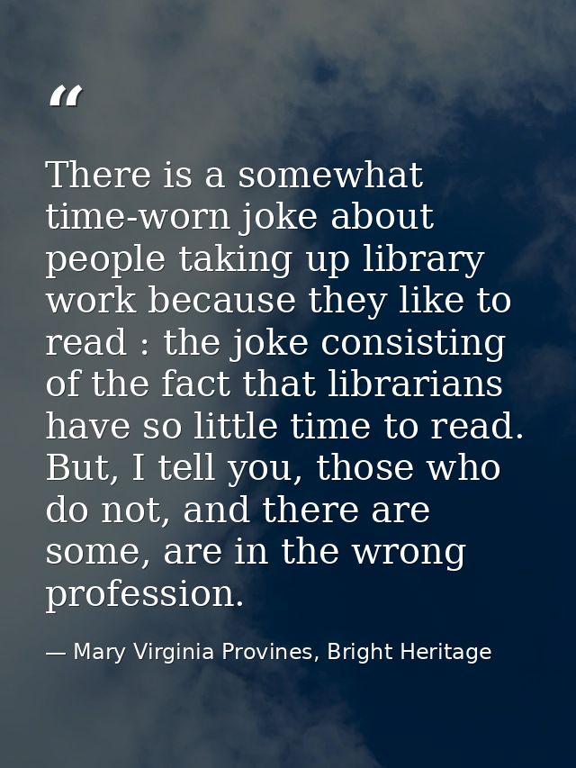 There is a somewhat time-worn joke about people taking up library work because they like to read : the joke consisting o — Mary Virginia Provines, Bright Heritage