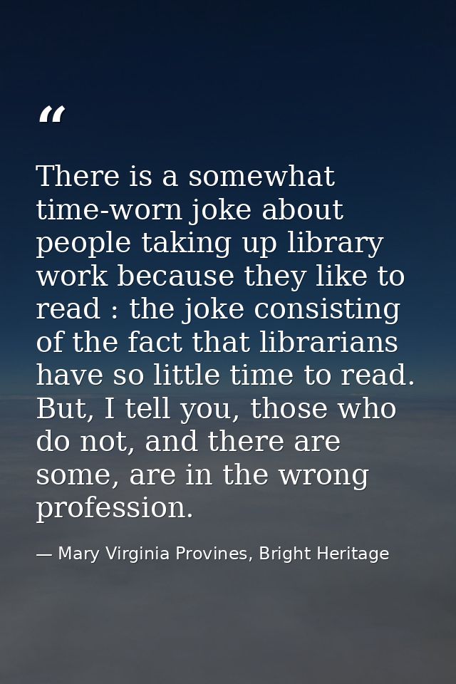 There is a somewhat time-worn joke about people taking up library work because they like to read : the joke consisting o — Mary Virginia Provines, Bright Heritage