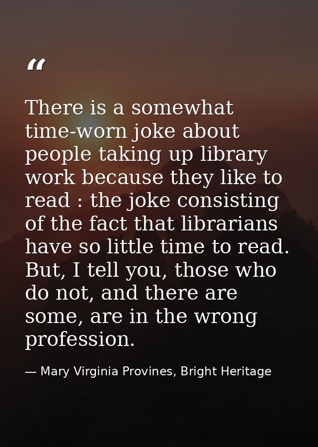 There is a somewhat time-worn joke about people taking up library work because they like to read : the joke consisting o — Mary Virginia Provines, Bright Heritage