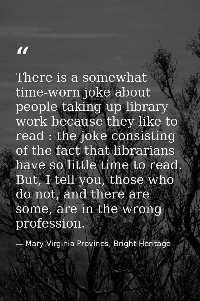 There is a somewhat time-worn joke about people taking up library work because they like to read : the joke consisting o — Mary Virginia Provines, Bright Heritage