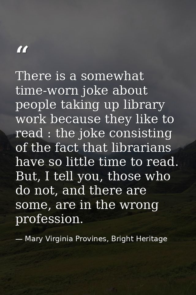 There is a somewhat time-worn joke about people taking up library work because they like to read : the joke consisting o — Mary Virginia Provines, Bright Heritage