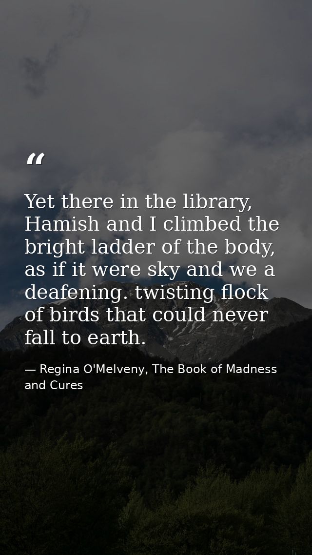 Yet there in the library, Hamish and I climbed the bright ladder of the body, as if it were sky and we a deafening. twis — Regina O'Melveny, The Book of Madness and Cures
