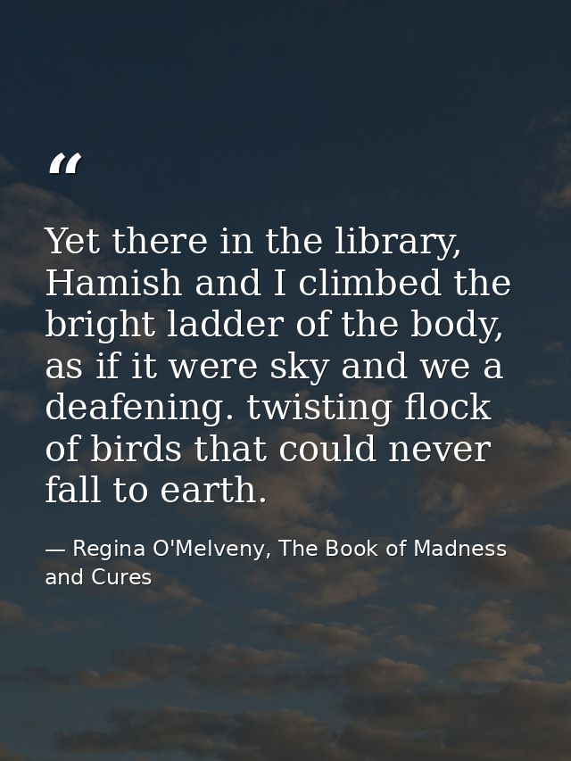 Yet there in the library, Hamish and I climbed the bright ladder of the body, as if it were sky and we a deafening. twis — Regina O'Melveny, The Book of Madness and Cures