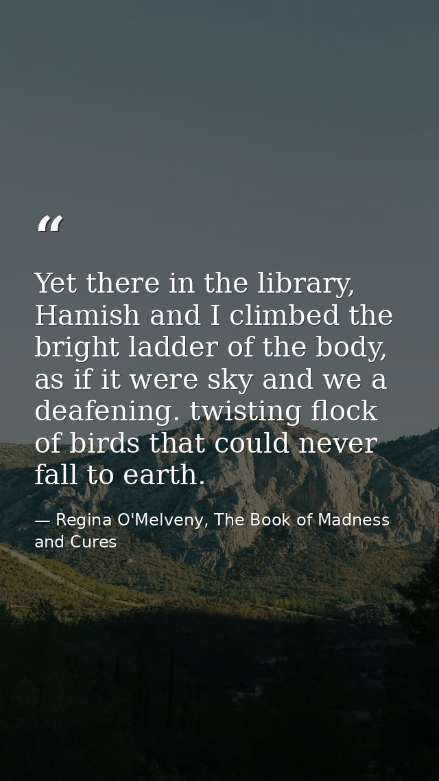Yet there in the library, Hamish and I climbed the bright ladder of the body, as if it were sky and we a deafening. twis — Regina O'Melveny, The Book of Madness and Cures