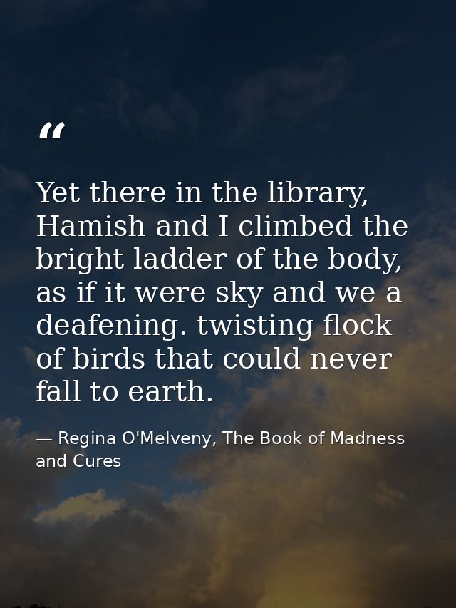 Yet there in the library, Hamish and I climbed the bright ladder of the body, as if it were sky and we a deafening. twis — Regina O'Melveny, The Book of Madness and Cures