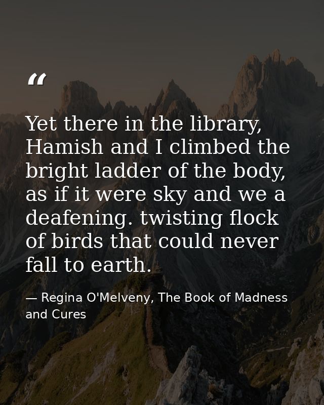 Yet there in the library, Hamish and I climbed the bright ladder of the body, as if it were sky and we a deafening. twis — Regina O'Melveny, The Book of Madness and Cures