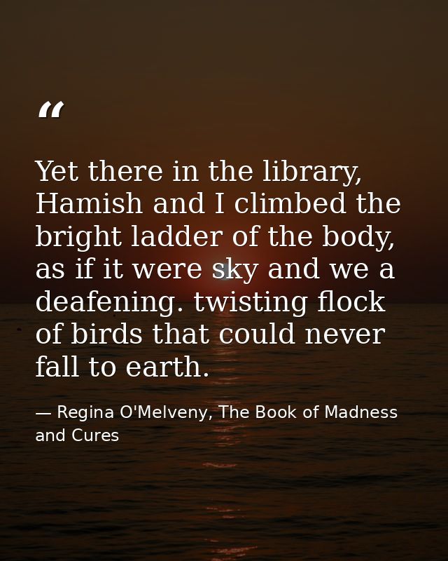 Yet there in the library, Hamish and I climbed the bright ladder of the body, as if it were sky and we a deafening. twis — Regina O'Melveny, The Book of Madness and Cures