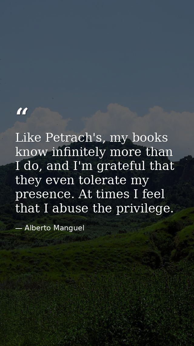 Like Petrach's, my books know infinitely more than I do, and I'm grateful that they even tolerate my presence. At times  — Alberto Manguel
