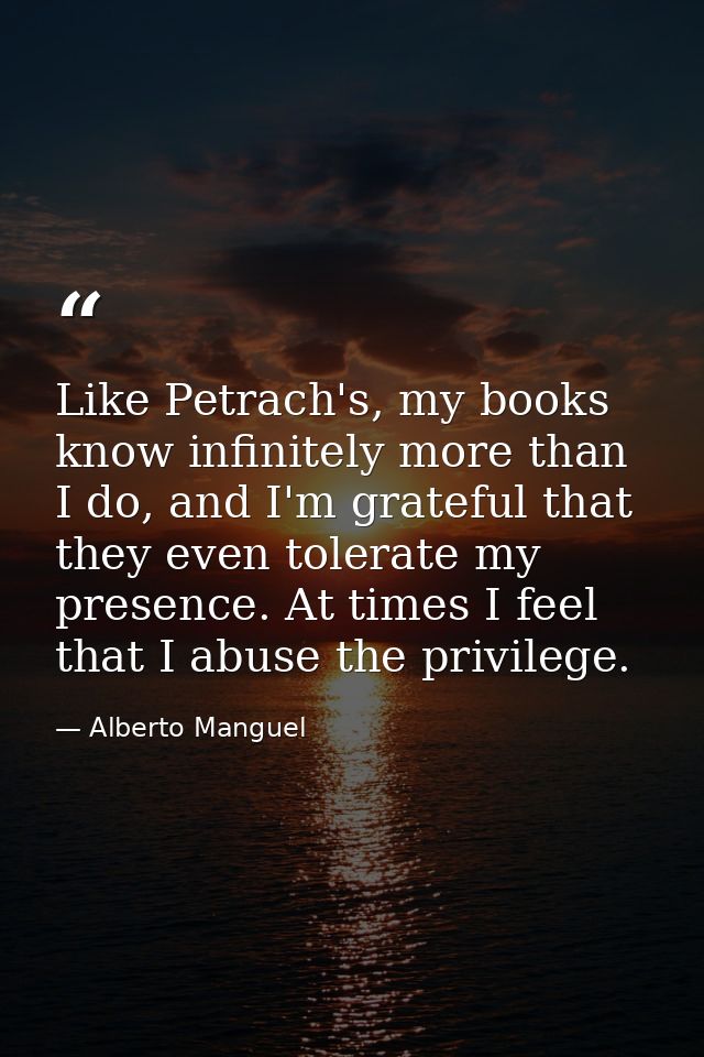Like Petrach's, my books know infinitely more than I do, and I'm grateful that they even tolerate my presence. At times  — Alberto Manguel
