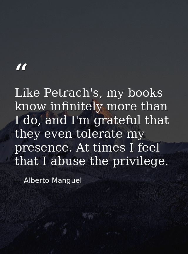 Like Petrach's, my books know infinitely more than I do, and I'm grateful that they even tolerate my presence. At times  — Alberto Manguel