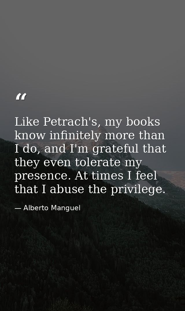 Like Petrach's, my books know infinitely more than I do, and I'm grateful that they even tolerate my presence. At times  — Alberto Manguel
