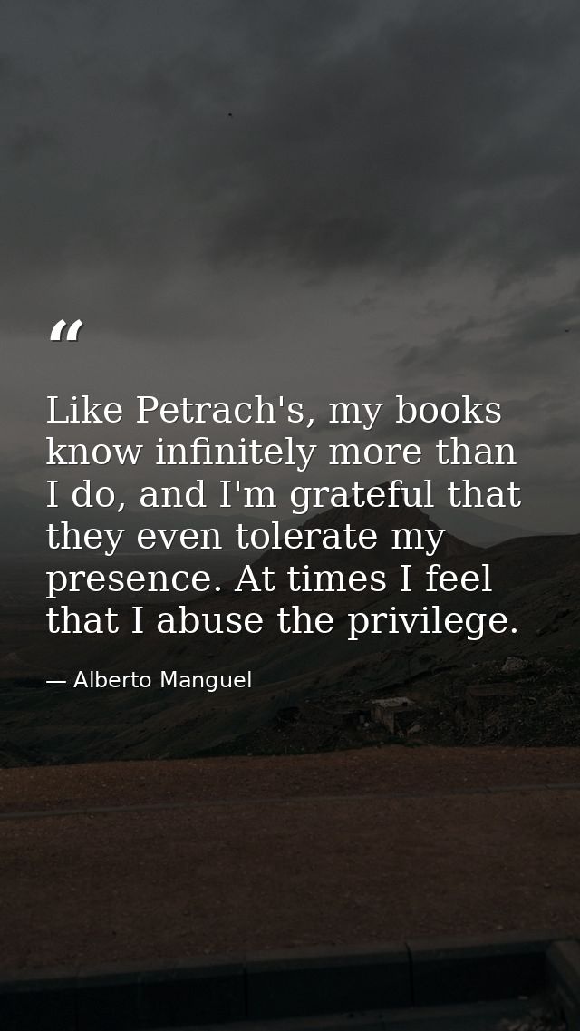 Like Petrach's, my books know infinitely more than I do, and I'm grateful that they even tolerate my presence. At times  — Alberto Manguel