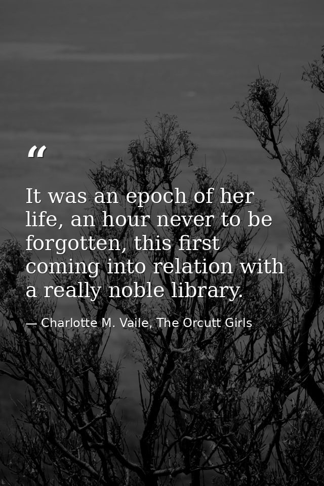 It was an epoch of her life, an hour never to be forgotten, this first coming into relation with a really noble library. — Charlotte M. Vaile, The Orcutt Girls