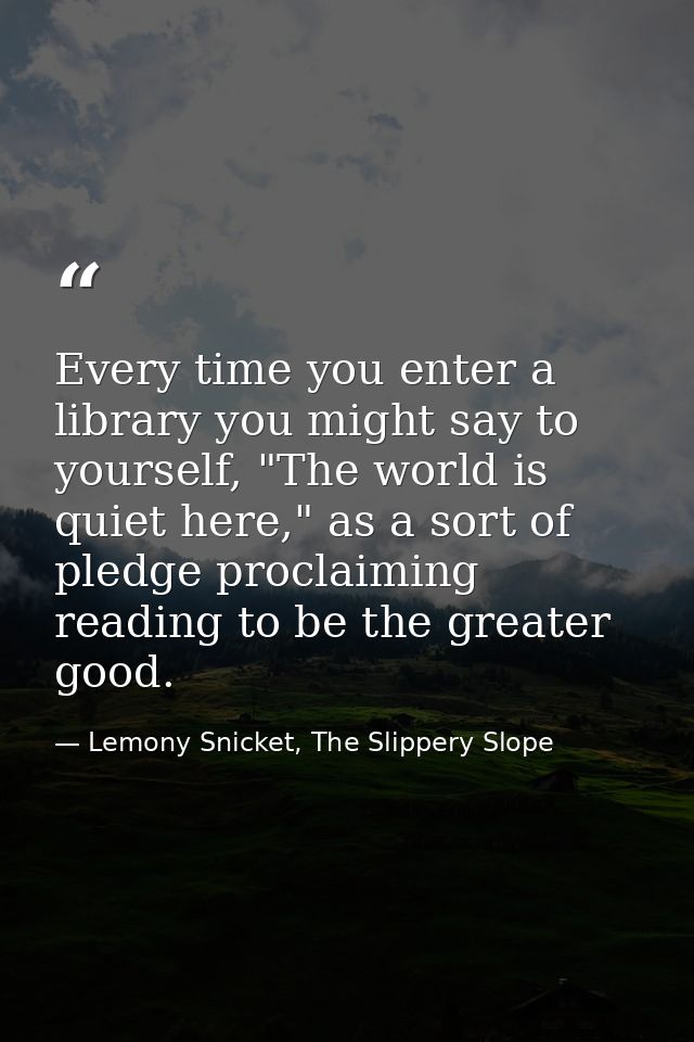 Every time you enter a library you might say to yourself, "The world is quiet here," as a sort of pledge proclaiming rea — Lemony Snicket, The Slippery Slope