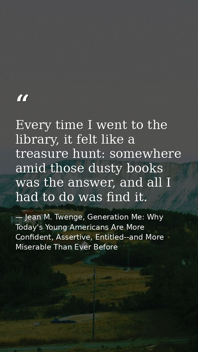 Every time I went to the library, it felt like a treasure hunt: somewhere amid those dusty books was the answer, and all — Jean M. Twenge, Generation Me: Why Today's Young Americans Are More Confident, Assertive, Entitled--and More Miserable Than Ever Before