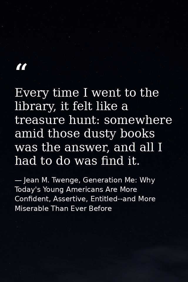 Every time I went to the library, it felt like a treasure hunt: somewhere amid those dusty books was the answer, and all — Jean M. Twenge, Generation Me: Why Today's Young Americans Are More Confident, Assertive, Entitled--and More Miserable Than Ever Before