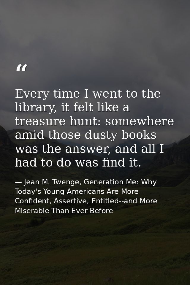 Every time I went to the library, it felt like a treasure hunt: somewhere amid those dusty books was the answer, and all — Jean M. Twenge, Generation Me: Why Today's Young Americans Are More Confident, Assertive, Entitled--and More Miserable Than Ever Before