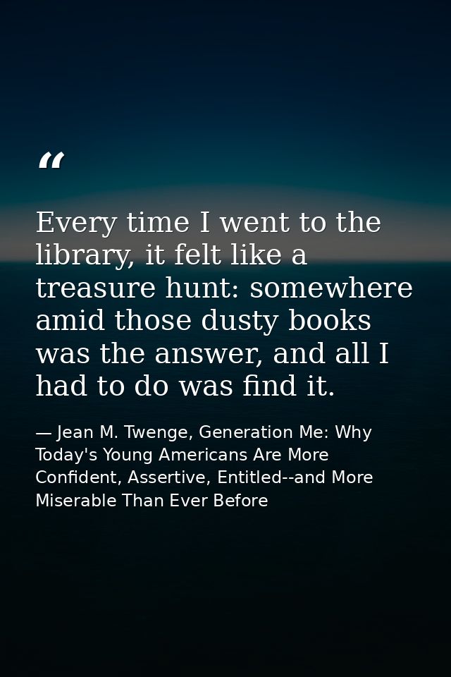 Every time I went to the library, it felt like a treasure hunt: somewhere amid those dusty books was the answer, and all — Jean M. Twenge, Generation Me: Why Today's Young Americans Are More Confident, Assertive, Entitled--and More Miserable Than Ever Before