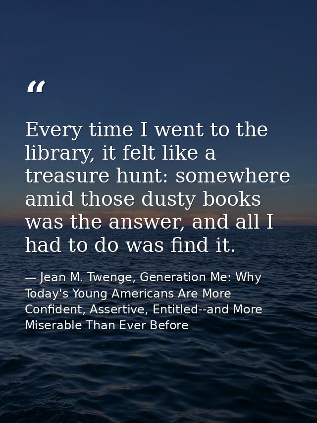 Every time I went to the library, it felt like a treasure hunt: somewhere amid those dusty books was the answer, and all — Jean M. Twenge, Generation Me: Why Today's Young Americans Are More Confident, Assertive, Entitled--and More Miserable Than Ever Before