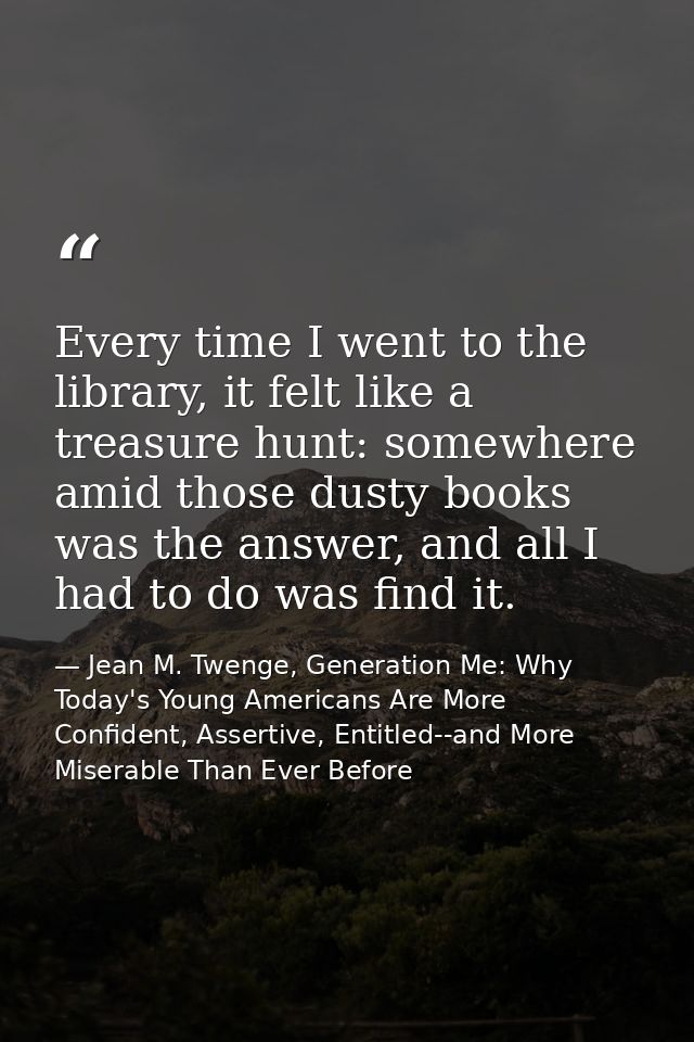 Every time I went to the library, it felt like a treasure hunt: somewhere amid those dusty books was the answer, and all — Jean M. Twenge, Generation Me: Why Today's Young Americans Are More Confident, Assertive, Entitled--and More Miserable Than Ever Before