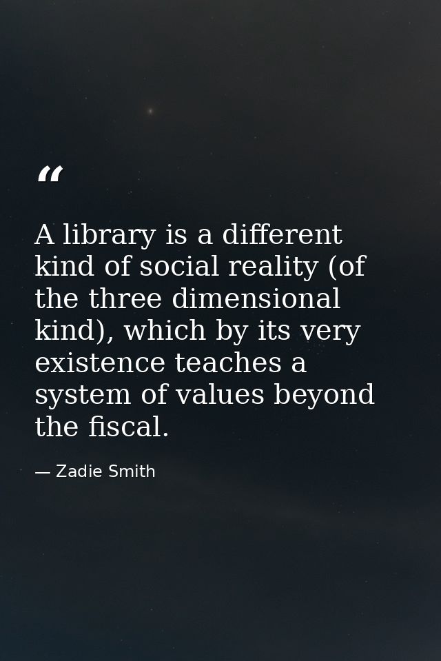 A library is a different kind of social reality (of the three dimensional kind), which by its very existence teaches a s — Zadie Smith