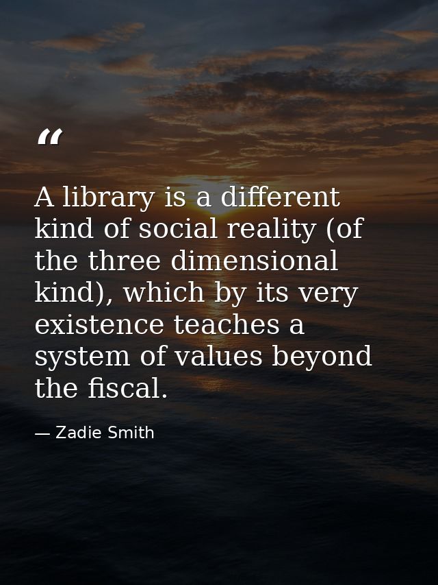 A library is a different kind of social reality (of the three dimensional kind), which by its very existence teaches a s — Zadie Smith