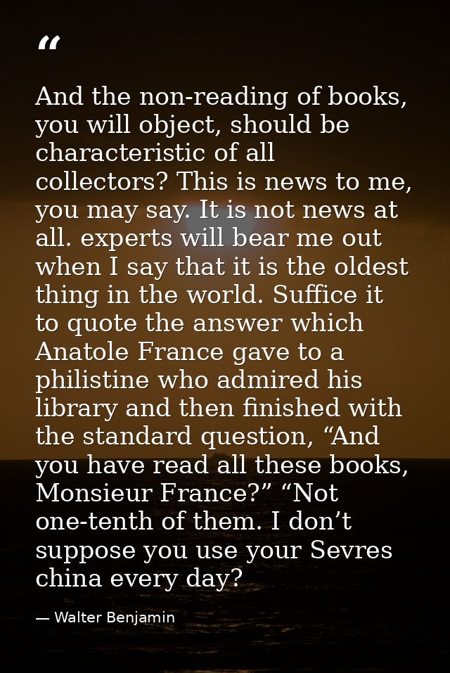 And the non-reading of books, you will object, should be characteristic of all collectors? This is news to me, you may s — Walter Benjamin