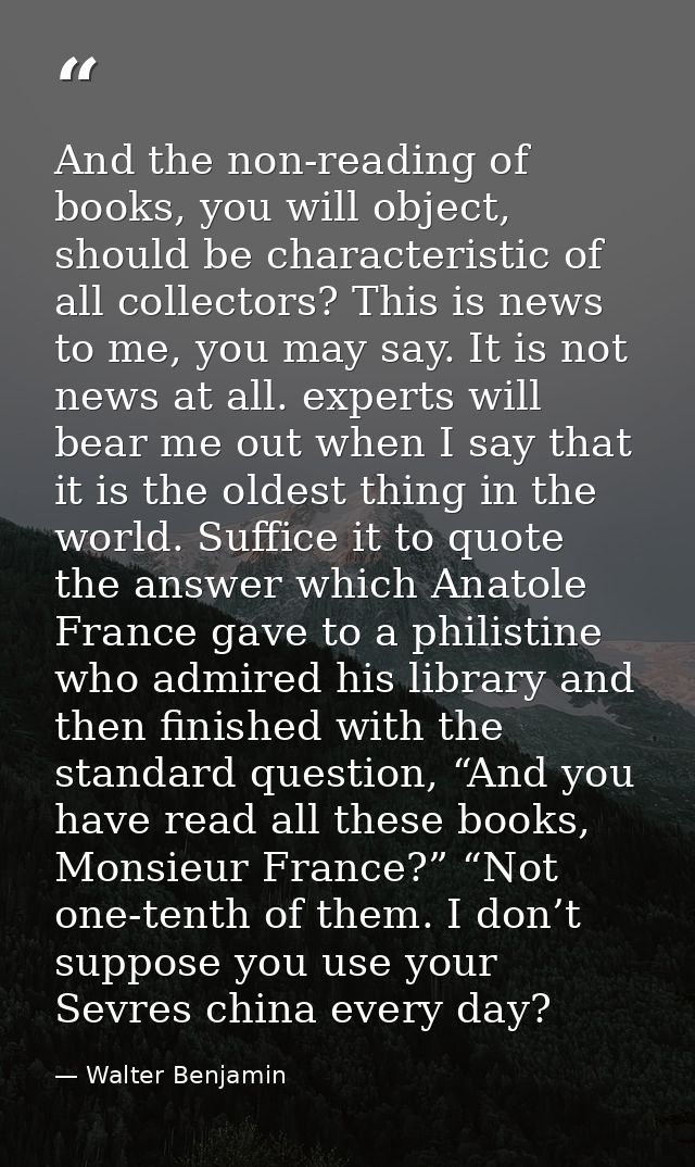 And the non-reading of books, you will object, should be characteristic of all collectors? This is news to me, you may s — Walter Benjamin