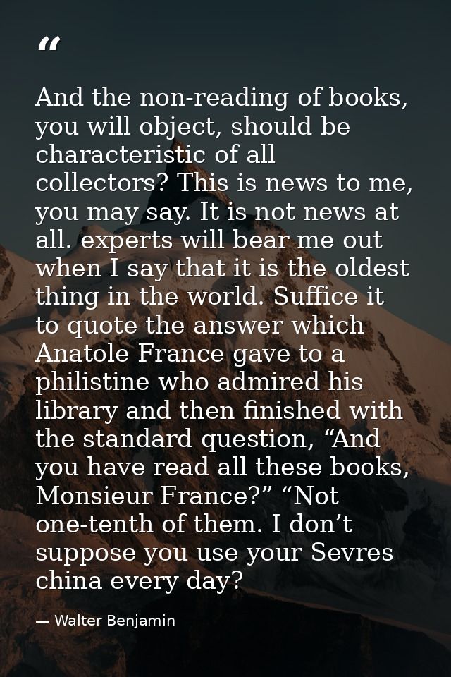 And the non-reading of books, you will object, should be characteristic of all collectors? This is news to me, you may s — Walter Benjamin