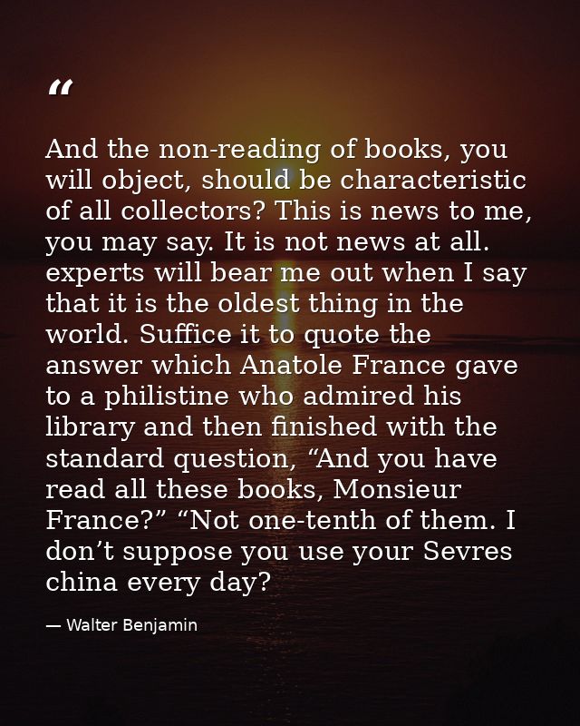 And the non-reading of books, you will object, should be characteristic of all collectors? This is news to me, you may s — Walter Benjamin