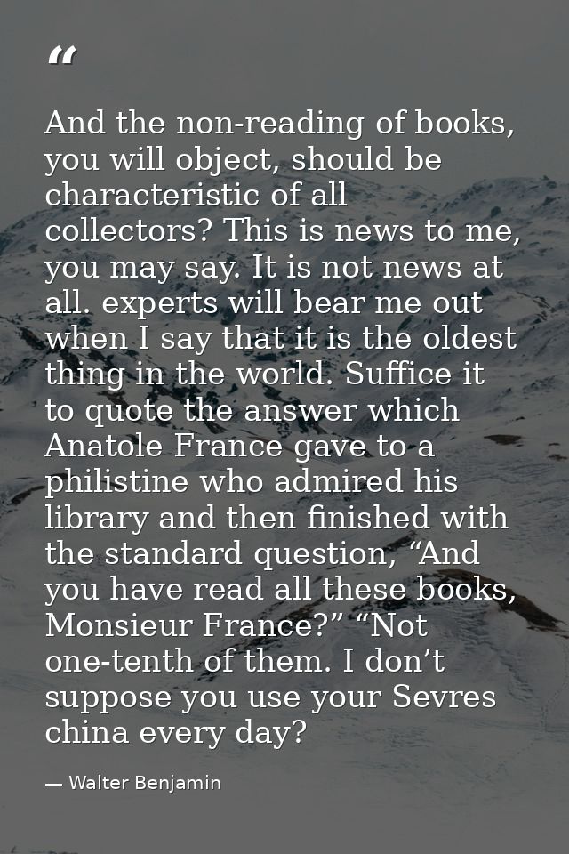 And the non-reading of books, you will object, should be characteristic of all collectors? This is news to me, you may s — Walter Benjamin