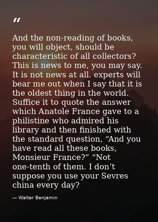 And the non-reading of books, you will object, should be characteristic of all collectors? This is news to me, you may s — Walter Benjamin