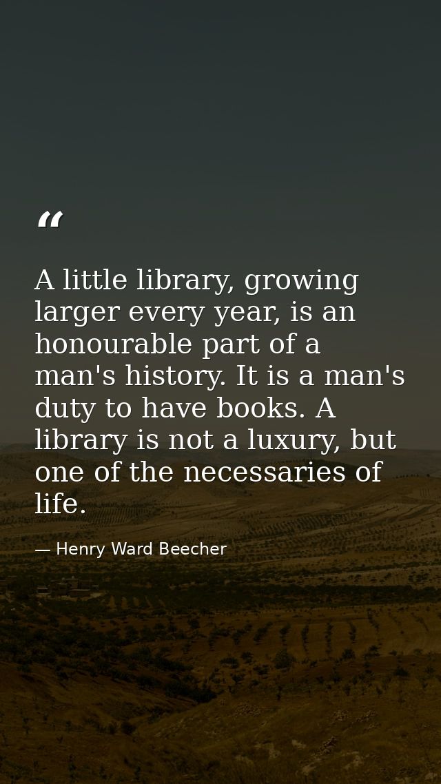 A little library, growing larger every year, is an honourable part of a man's history. It is a man's duty to have books. — Henry Ward Beecher