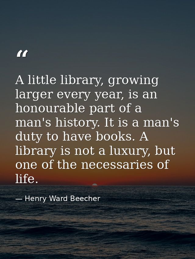A little library, growing larger every year, is an honourable part of a man's history. It is a man's duty to have books. — Henry Ward Beecher