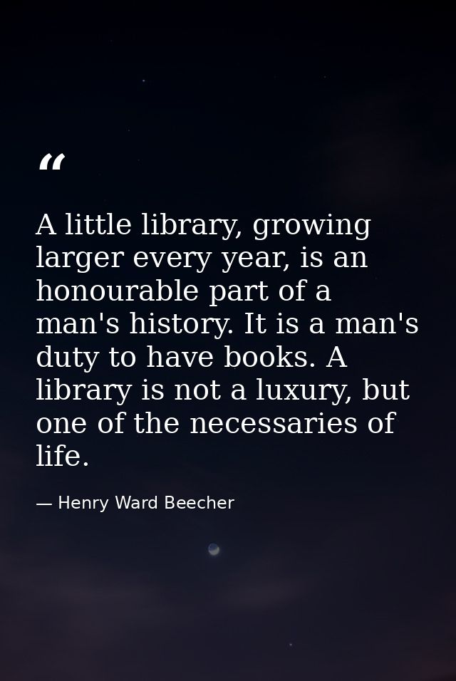 A little library, growing larger every year, is an honourable part of a man's history. It is a man's duty to have books. — Henry Ward Beecher