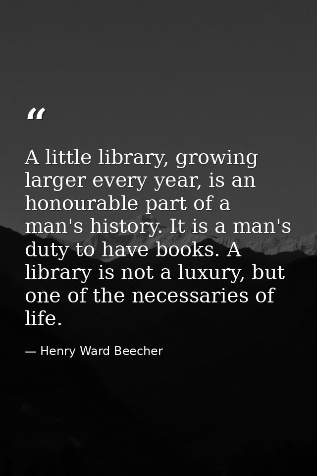 A little library, growing larger every year, is an honourable part of a man's history. It is a man's duty to have books. — Henry Ward Beecher