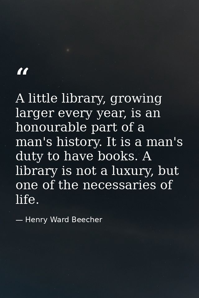 A little library, growing larger every year, is an honourable part of a man's history. It is a man's duty to have books. — Henry Ward Beecher