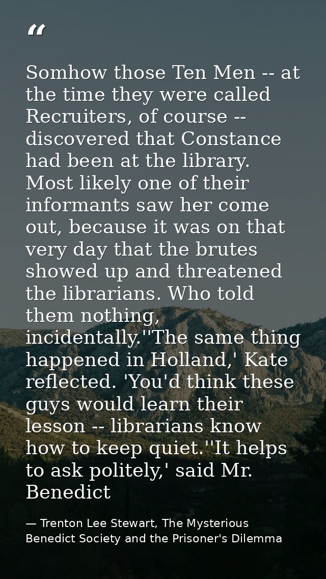 Somhow those Ten Men -- at the time they were called Recruiters, of course -- discovered that Constance had been at the  — Trenton Lee Stewart, The Mysterious Benedict Society and the Prisoner's Dilemma
