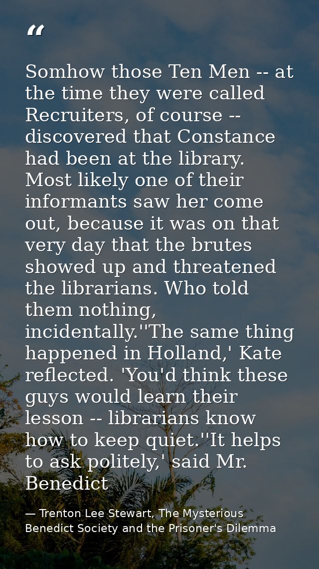 Somhow those Ten Men -- at the time they were called Recruiters, of course -- discovered that Constance had been at the  — Trenton Lee Stewart, The Mysterious Benedict Society and the Prisoner's Dilemma