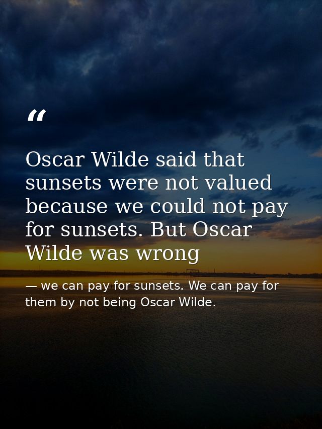 Oscar Wilde said that sunsets were not valued because we could not pay for sunsets. But Oscar Wilde was wrong — we can pay for sunsets. We can pay for them by not being Oscar Wilde.
