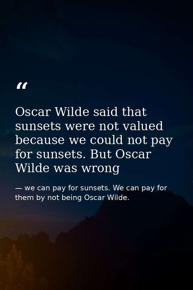 Oscar Wilde said that sunsets were not valued because we could not pay for sunsets. But Oscar Wilde was wrong — we can pay for sunsets. We can pay for them by not being Oscar Wilde.