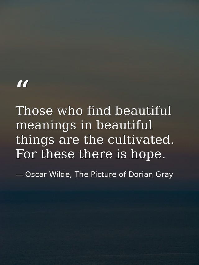 Those who find beautiful meanings in beautiful things are the cultivated. For these there is hope. — Oscar Wilde, The Picture of Dorian Gray