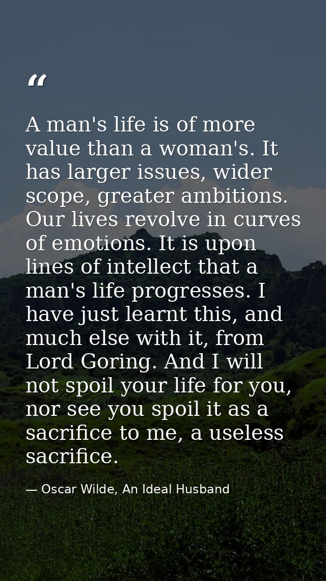 A man's life is of more value than a woman's. It has larger issues, wider scope, greater ambitions. Our lives revolve in — Oscar Wilde, An Ideal Husband