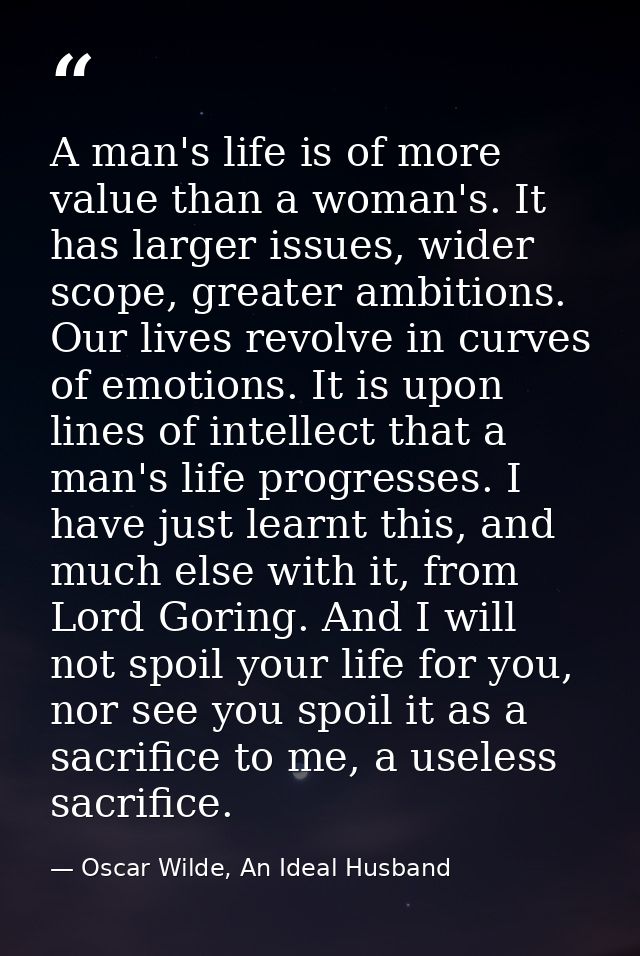 A man's life is of more value than a woman's. It has larger issues, wider scope, greater ambitions. Our lives revolve in — Oscar Wilde, An Ideal Husband