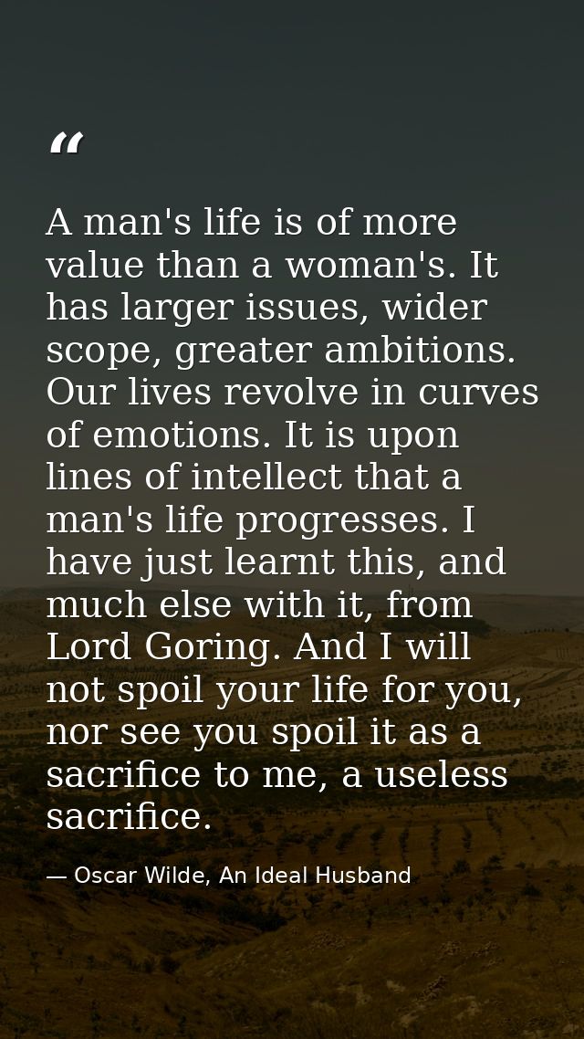 A man's life is of more value than a woman's. It has larger issues, wider scope, greater ambitions. Our lives revolve in — Oscar Wilde, An Ideal Husband