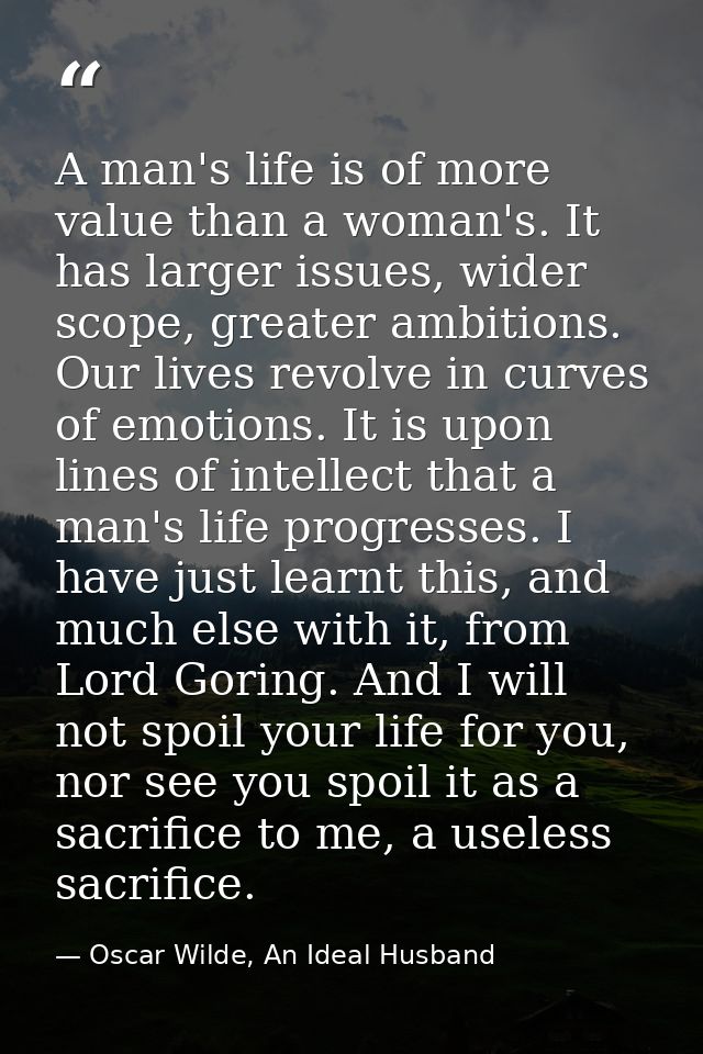 A man's life is of more value than a woman's. It has larger issues, wider scope, greater ambitions. Our lives revolve in — Oscar Wilde, An Ideal Husband