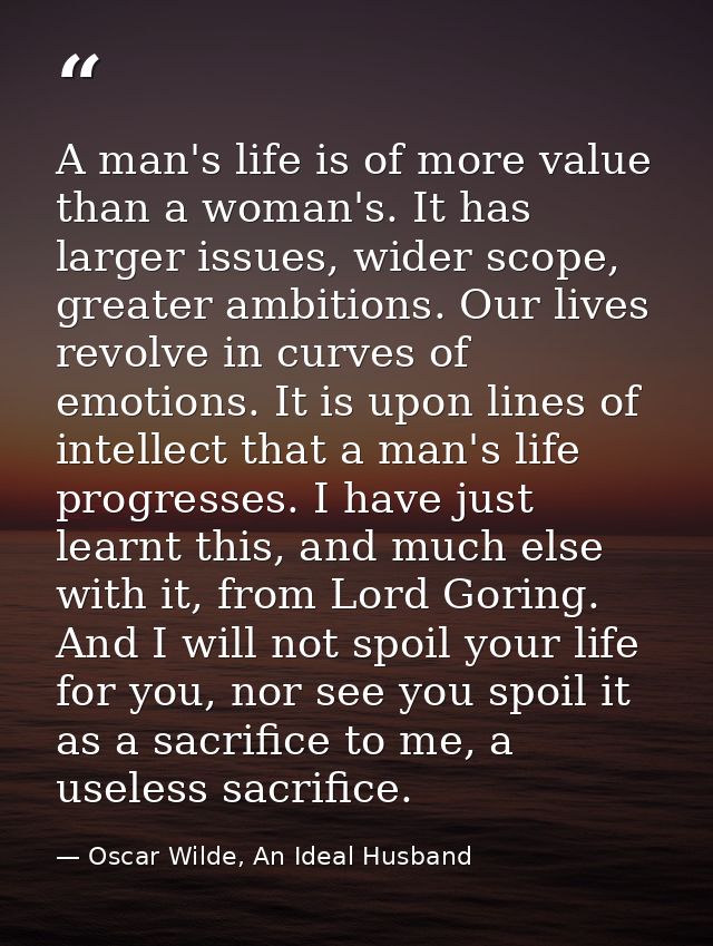 A man's life is of more value than a woman's. It has larger issues, wider scope, greater ambitions. Our lives revolve in — Oscar Wilde, An Ideal Husband