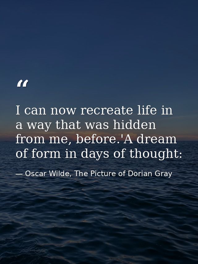 I can now recreate life in a way that was hidden from me, before.'A dream of form in days of thought: — Oscar Wilde, The Picture of Dorian Gray